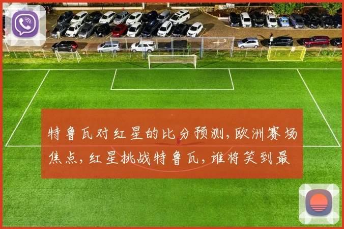 特鲁瓦对红星的比分预测,欧洲赛场焦点,红星挑战特鲁瓦,谁将笑到最后